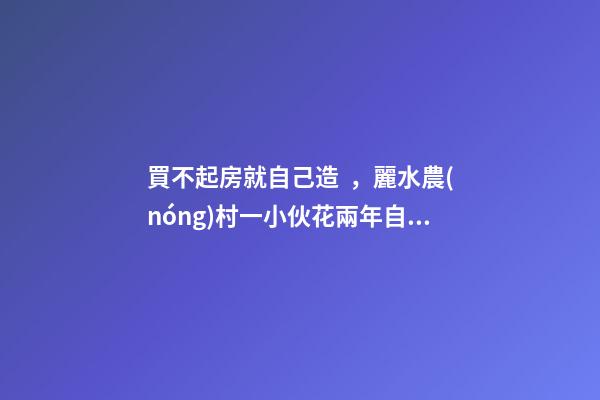 買不起房就自己造，麗水農(nóng)村一小伙花兩年自建洋房全過程！